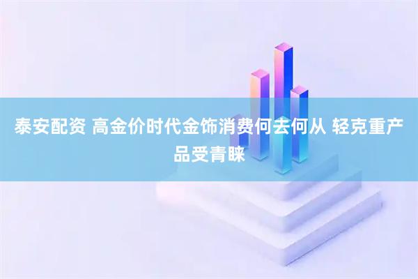 泰安配资 高金价时代金饰消费何去何从 轻克重产品受青睐