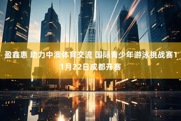 盈鑫惠 助力中澳体育交流 国际青少年游泳挑战赛11月22日成都开赛