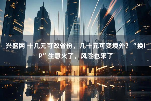 兴盛网 十几元可改省份，几十元可变境外？“换IP”生意火了，风险也来了