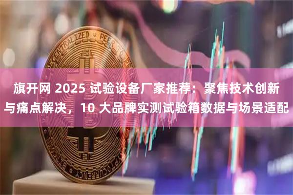 旗开网 2025 试验设备厂家推荐：聚焦技术创新与痛点解决，10 大品牌实测试验箱数据与场景适配