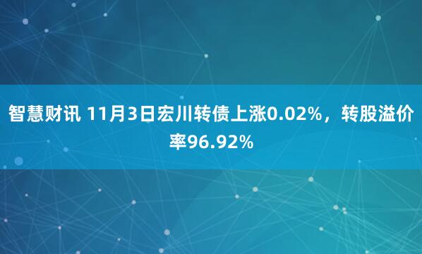 智慧财讯 11月3日宏川转债上涨0.02%，转股溢价率96.92%