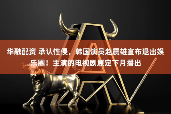 华融配资 承认性侵，韩国演员赵震雄宣布退出娱乐圈！主演的电视剧原定下月播出