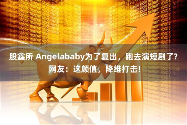 股鑫所 Angelababy为了复出，跑去演短剧了? 网友：这颜值，降维打击!