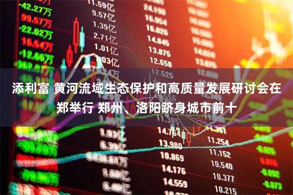 添利富 黄河流域生态保护和高质量发展研讨会在郑举行 郑州、洛阳跻身城市前十