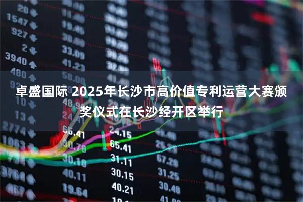 卓盛国际 2025年长沙市高价值专利运营大赛颁奖仪式在长沙经开区举行