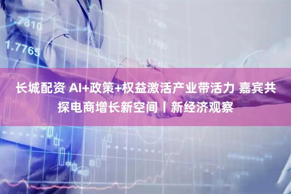 长城配资 AI+政策+权益激活产业带活力 嘉宾共探电商增长新空间丨新经济观察