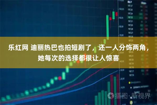 乐红网 迪丽热巴也拍短剧了,还一人分饰两角,她每次的选择都很让人惊喜