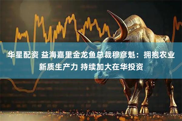 华星配资 益海嘉里金龙鱼总裁穆彦魁：拥抱农业新质生产力 持续加大在华投资