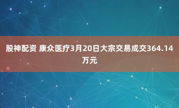 股神配资 康众医疗3月20日大宗交易成交364.14万元