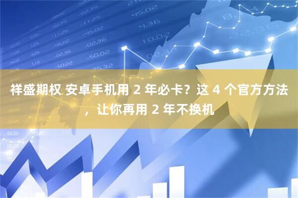 祥盛期权 安卓手机用 2 年必卡？这 4 个官方方法，让你再用 2 年不换机