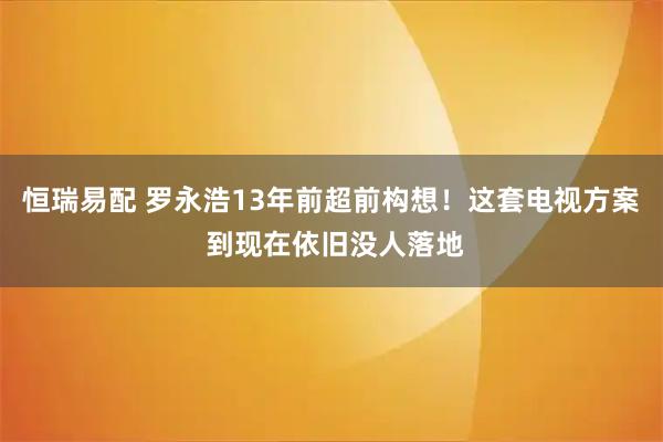 恒瑞易配 罗永浩13年前超前构想！这套电视方案 到现在依旧没人落地