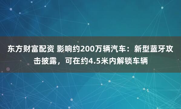 东方财富配资 影响约200万辆汽车：新型蓝牙攻击披露，可在约4.5米内解锁车辆