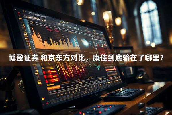 博盈证券 和京东方对比，康佳到底输在了哪里？
