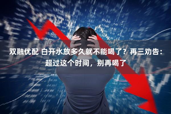 双融优配 白开水放多久就不能喝了？再三劝告：超过这个时间，别再喝了